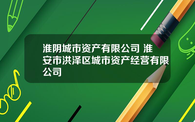 淮阴城市资产有限公司 淮安市洪泽区城市资产经营有限公司